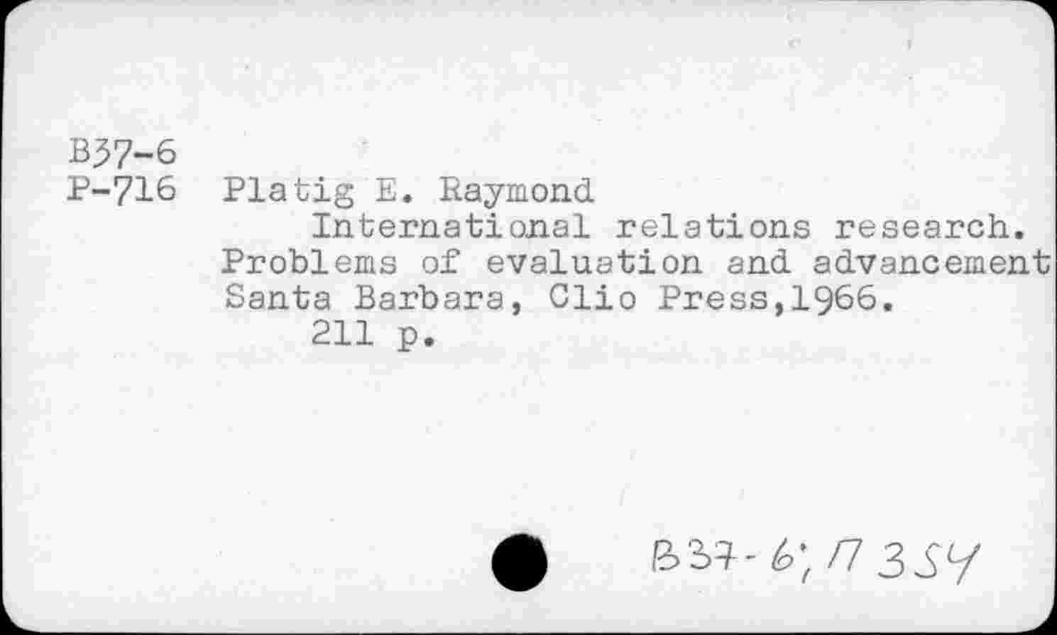 ﻿B37-6
P-716
Platig E. Raymond
International relations research. Problems of evaluation and advancement Santa Barbara, Clio Press,1966.
211 p.
n 3sy